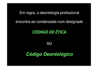 Em regra, a deontologia profissional
encontra-se condensada num designado

CÓDIGO DE ÉTICA
ou
Código Deontológico

 