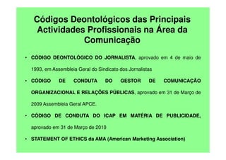 Códigos Deontológicos das Principais
Actividades Profissionais na Área da
Comunicação
• CÓDIGO DEONTOLÓGICO DO JORNALISTA, aprovado em 4 de maio de
1993, em Assembleia Geral do Sindicato dos Jornalistas
• CÓDIGO

DE

CONDUTA

DO

GESTOR

DE

COMUNICAÇÃO

ORGANIZACIONAL E RELAÇÕES PÚBLICAS, aprovado em 31 de Março de
2009 Assembleia Geral APCE.
• CÓDIGO DE CONDUTA DO ICAP EM MATÉRIA DE PUBLICIDADE,
aprovado em 31 de Março de 2010
• STATEMENT OF ETHICS da AMA (American Marketing Association)

 