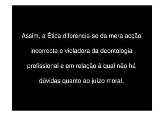 Assim, a Ética diferencia-se da mera acção
incorrecta e violadora da deontologia
profissional e em relação à qual não há
dúvidas quanto ao juízo moral.

 