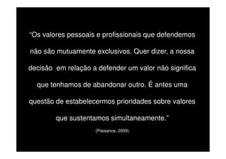 “Os valores pessoais e profissionais que defendemos
não são mutuamente exclusivos. Quer dizer, a nossa
decisão em relação a defender um valor não significa
que tenhamos de abandonar outro. É antes uma
questão de estabelecermos prioridades sobre valores
que sustentamos simultaneamente.”
(Plaisance, 2009)

 