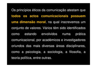 Os princípios éticos da comunicação atestam que
todos os actos comunicacionais possuem
uma dimensão moral, na qual inscrevemos um
conjunto de valores. Vários têm sido identificados
como

estando

envolvidos

numa

prática

comunicacional, por académicos e investigadores
oriundos das mais diversas áreas disciplinares,
como a psicologia, a sociologia, a filosofia, a
teoria política, entre outras.

 