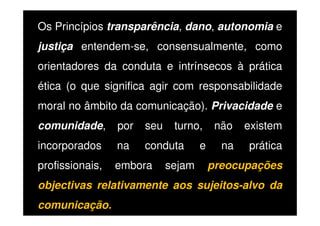 Os Princípios transparência, dano, autonomia e
justiça entendem-se, consensualmente, como
orientadores da conduta e intrínsecos à prática
ética (o que significa agir com responsabilidade
moral no âmbito da comunicação). Privacidade e
comunidade,

por

seu

turno,

incorporados

na

conduta

profissionais,

embora

sejam

e

não

existem

na

prática

preocupações

objectivas relativamente aos sujeitos-alvo da
comunicação.

 