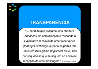TRANSPARÊNCIA
“… conduta que presume uma abertura
(openness) na comunicação e responde à
expectativa razoável de uma troca franca
(forthright exchange) quando as partes têm
um interesse legítimo (legitimate stake) nas
consequências que se seguem ao envio ou
recepção de uma mensagem.” (Plaisance, 2009)

 