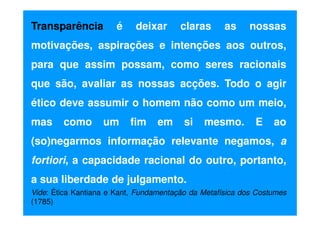 Transparência

é

deixar

claras

as

nossas

motivações, aspirações e intenções aos outros,
para que assim possam, como seres racionais
que são, avaliar as nossas acções. Todo o agir
ético deve assumir o homem não como um meio,
mas

como

um

fim

em

si

mesmo.

E

ao

(so)negarmos informação relevante negamos, a
fortiori, a capacidade racional do outro, portanto,
a sua liberdade de julgamento.
Vide: Ética Kantiana e Kant, Fundamentação da Metafísica dos Costumes
(1785)

 