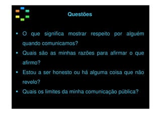 Questões
O que significa mostrar respeito por alguém
quando comunicamos?
Quais são as minhas razões para afirmar o que
afirmo?
Estou a ser honesto ou há alguma coisa que não
revelo?
Quais os limites da minha comunicação pública?

 