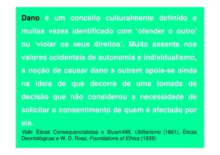 Dano é um conceito culturalmente definido e
muitas vezes identificado com ‘ofender o outro’
ou ‘violar os seus direitos’. Muito assente nos
valores ocidentais de autonomia e individualismo,
a noção de causar dano a outrem apoia-se ainda
na ideia de que decorre de uma tomada de
decisão que não considerou a necessidade de
solicitar o consentimento de quem é afectado por
ela.
Vide: Éticas Consequencialistas e Stuart-Mill, Utilitarismo (1861); Éticas
Deontológicas e W. D. Ross, Foundations of Ethics (1939)

 
