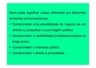 Dano pode significar coisas diferentes em diferentes
contextos comunicacionais:
Comprometer uma possibilidade de negócio de um
cliente ou prejudicar a sua imagem pública
Comprometer a credibilidade profissional própria no
longo prazo
Comprometer o interesse público
Comprometer o direito à privacidade …

 
