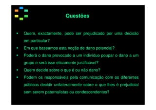 Questões
Quem, exactamente, pode ser prejudicado por uma decisão
em particular?
Em que baseamos esta noção de dano potencial?
Poderá o dano provocado a um indivíduo poupar o dano a um
grupo e será isso eticamente justificável?
Quem decide sobre o que é ou não dano?
Podem os responsáveis pela comunicação com os diferentes
públicos decidir unilateralmente sobre o que lhes é prejudicial
sem serem paternalistas ou condescendentes?

 