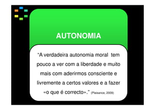 AUTONOMIA
“A verdadeira autonomia moral tem
pouco a ver com a liberdade e muito
mais com aderirmos consciente e
livremente a certos valores e a fazer
«o que é correcto».” (Plaisance, 2009)

 