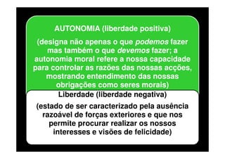 AUTONOMIA (liberdade positiva)
(designa não apenas o que podemos fazer
mas também o que devemos fazer; a
autonomia moral refere a nossa capacidade
para controlar as razões das nossas acções,
mostrando entendimento das nossas
obrigações como seres morais)
Liberdade (liberdade negativa)
(estado de ser caracterizado pela ausência
razoável de forças exteriores e que nos
permite procurar realizar os nossos
interesses e visões de felicidade)

 