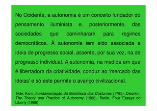 No Ocidente, a autonomia é um conceito fundador do
pensamento

iluminista

sociedades

que

e,

posteriormente,

caminharam

para

das

regimes

democráticos. À autonomia tem sido associada a
ideia de progresso social, assente, por sua vez, na de
progresso individual. A autonomia, na medida em que
é libertadora da criatividade, conduz ao ‘mercado das
ideias’ e só este permite o avanço civilizacional.
Vide: Kant, Fundamentação da Metafísica dos Costumes (1785), Dworkin,
The Theory and Practice of Autonomy (1988), Berlin, Four Essays on
Liberty (1969)

 