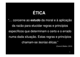 ÉTICA
“… concerne ao estudo da moral e à aplicação
da razão para elucidar regras e princípios
específicos que determinam o certo e o errado
numa dada situação. Estas regras e princípios
chamam-se teorias éticas.”
(Crane & Matten, 2010)

5

 