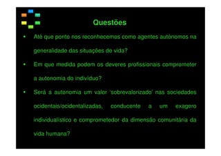 Questões
Até que ponto nos reconhecemos como agentes autónomos na
generalidade das situações de vida?
Em que medida podem os deveres profissionais comprometer
a autonomia do indivíduo?
Será a autonomia um valor ‘sobrevalorizado’ nas sociedades
ocidentais/ocidentalizadas,

conducente

a

um

exagero

individualístico e comprometedor da dimensão comunitária da
vida humana?

 