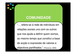 COMUNIDADE
“… refere-se à rede de indivíduos em
relações sociais uns com os outros
que nos ajuda a definir quem somos,
ao mesmo tempo que constitui a base
de acção e expressão de valores e
objectivos partilhados.” (Plaisance, 2009)

 