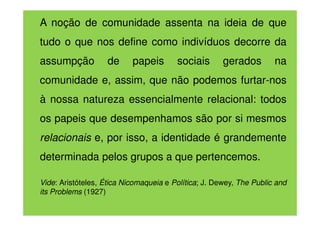 A noção de comunidade assenta na ideia de que
tudo o que nos define como indivíduos decorre da
assumpção

de

papeis

sociais

gerados

na

comunidade e, assim, que não podemos furtar-nos
à nossa natureza essencialmente relacional: todos
os papeis que desempenhamos são por si mesmos
relacionais e, por isso, a identidade é grandemente
determinada pelos grupos a que pertencemos.
Vide: Aristóteles, Ética Nicomaqueia e Política; J. Dewey, The Public and
its Problems (1927)

 