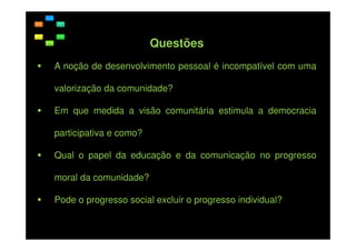 Questões
A noção de desenvolvimento pessoal é incompatível com uma
valorização da comunidade?
Em que medida a visão comunitária estimula a democracia
participativa e como?
Qual o papel da educação e da comunicação no progresso
moral da comunidade?
Pode o progresso social excluir o progresso individual?

 