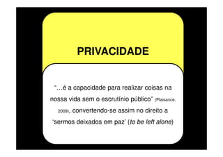 PRIVACIDADE

“…é a capacidade para realizar coisas na
nossa vida sem o escrutínio público” (Plaisance,
2009),

convertendo-se assim no direito a

‘sermos deixados em paz’ (to be left alone)

 
