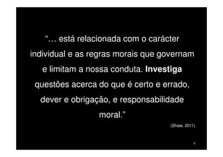 “… está relacionada com o carácter
individual e as regras morais que governam
e limitam a nossa conduta. Investiga
questões acerca do que é certo e errado,
dever e obrigação, e responsabilidade
moral.”
(Shaw, 2011)

6

 