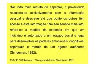 “No lado mais restrito do espectro, a privacidade
relaciona-se exclusivamente com a informação
pessoal e descreve até que ponto os outros têm
acesso a esta informação.” No seu sentido mais lato,
refere-se à medida da extensão em que um
indivíduo é autorizado a um espaço social e legal
para desenvolver os poderes emocionais, cognitivos,
espirituais e morais de um agente autónomo
(Schoeman, 1992).
Vide: F. D Schoeman. Privacy and Social Freedom (1992)

 