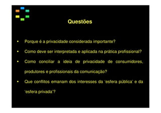 Questões

Porque é a privacidade considerada importante?
Como deve ser interpretada e aplicada na prática profissional?
Como conciliar a ideia de privacidade de consumidores,
produtores e profissionais da comunicação?
Que conflitos emanam dos interesses da ‘esfera pública’ e da
‘esfera privada’?

 