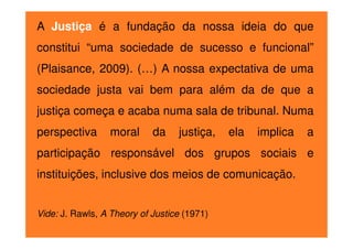 A Justiça é a fundação da nossa ideia do que
constitui “uma sociedade de sucesso e funcional”
(Plaisance, 2009). (…) A nossa expectativa de uma
sociedade justa vai bem para além da de que a
justiça começa e acaba numa sala de tribunal. Numa
perspectiva

moral

da

justiça,

ela

implica

a

participação responsável dos grupos sociais e
instituições, inclusive dos meios de comunicação.
Vide: J. Rawls, A Theory of Justice (1971)

 