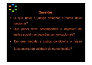 Questões
O que deve a justiça valorizar e como deve
funcionar?
Que papel deve desempenhar o objectivo de
justiça social nas decisões comunicacionais?
Em que medida a justiça condiciona o nosso
juízo acerca da validade da comunicação?

 
