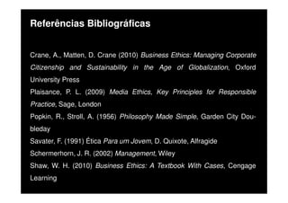 Referências Bibliográficas
Crane, A., Matten, D. Crane (2010) Business Ethics: Managing Corporate
Citizenship and Sustainability in the Age of Globalization, Oxford
University Press
Plaisance, P. L. (2009) Media Ethics, Key Principles for Responsible
Practice, Sage, London
Popkin, R., Stroll, A. (1956) Philosophy Made Simple, Garden City Doubleday
Savater, F. (1991) Ética Para um Jovem, D. Quixote, Alfragide
Schermerhorn, J. R. (2002) Management, Wiley
Shaw, W. H. (2010) Business Ethics: A Textbook With Cases, Cengage
Learning

 