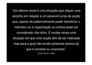 “Um dilema moral é uma situação que requer uma
escolha em relação a um possível curso de acção
que, apesar de potencialmente poder beneficiar o
indivíduo ou a organização ou ambos pode ser
considerado não-ético. É muitas vezes uma
situação em que uma acção tem de ser realizada
mas para a qual não existe consenso acerca do
que é correcto ou incorrecto”.
(Schermerhorn, 2002)

9

 