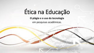 Ética na Educação
O plágio e o uso da tecnologia
em pesquisas acadêmicas.
 