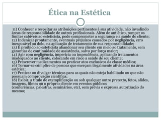 Ética na Estética
11) Conhecer e respeitar as atribuições pertinentes à sua atividade, não invadindo
áreas de responsabilidade de outros profissionais. Além de antiético, romper os
limites cabíveis ao esteticista, pode comprometer a segurança e a saúde do cliente;
12) Indenizar prontamente, eventuais prejuízos causados por negligência, erro
inescusável ou dolo, na aplicação de tratamento de sua responsabilidade;
13) É proibido ao esteticista abandonar seu cliente em meio ao tratamento, sem
garantias de continuidade de assistência, salvo por força maior;
14) Agir com negligência, imperícia ou imprudência, aplicando tratamentos
inadequados ao cliente, colocando em risco a saúde de seu cliente;
15) Prescrever medicamentos ou praticar atos exclusivos da classe médica;
16) Tornar-se cúmplice de pessoas que exerçam ilegalmente atividades na área
estética;
17) Praticar ou divulgar técnicas para as quais não esteja habilitado ou que não
possuam comprovação científica;
18) Exibir, a título de exemplificação ou sob qualquer outro pretexto, fotos, slides,
imagens, filmes ou o próprio cliente em eventos públicos
(conferências, palestras, seminários, etc), sem prévia e expressa autorização do
mesmo;

 