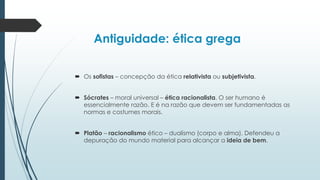 Antiguidade: ética grega
 Os sofistas – concepção da ética relativista ou subjetivista.
 Sócrates – moral universal – ética racionalista. O ser humano é
essencialmente razão. E é na razão que devem ser fundamentadas as
normas e costumes morais.
 Platão – racionalismo ético – dualismo (corpo e alma). Defendeu a
depuração do mundo material para alcançar a ideia de bem.
 
