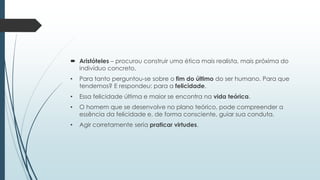  Aristóteles – procurou construir uma ética mais realista, mais próxima do
indivíduo concreto.
• Para tanto perguntou-se sobre o fim do último do ser humano. Para que
tendemos? E respondeu: para a felicidade.
• Essa felicidade última e maior se encontra na vida teórica.
• O homem que se desenvolve no plano teórico, pode compreender a
essência da felicidade e, de forma consciente, guiar sua conduta.
• Agir corretamente seria praticar virtudes.
 