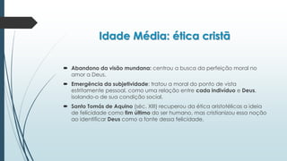 Idade Média: ética cristã
 Abandono da visão mundana: centrou a busca da perfeição moral no
amor a Deus.
 Emergência da subjetividade: tratou a moral do ponto de vista
estritamente pessoal, como uma relação entre cada indivíduo e Deus,
isolando-o de sua condição social.
 Santo Tomás de Aquino (séc. XIII) recuperou da ética aristotélicas a ideia
de felicidade como fim último do ser humano, mas cristianizou essa noção
ao identificar Deus como a fonte dessa felicidade.
 