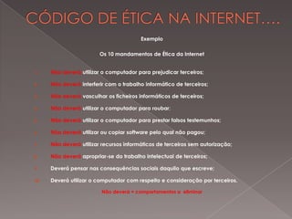 Exemplo

                         Os 10 mandamentos de Ética da Internet


1.    Não deverá utilizar o computador para prejudicar terceiros;

2.    Não deverá interferir com o trabalho informático de terceiros;

3.    Não deverá vasculhar os ficheiros informáticos de terceiros;

4.    Não deverá utilizar o computador para roubar;

5.    Não deverá utilizar o computador para prestar falsos testemunhos;

6.    Não deverá utilizar ou copiar software pelo qual não pagou;

7.    Não deverá utilizar recursos informáticos de terceiros sem autorização;

8.    Não deverá apropriar-se do trabalho intelectual de terceiros;

9.    Deverá pensar nas consequências sociais daquilo que escreve;

10.   Deverá utilizar o computador com respeito e consideração por terceiros.

                          Não deverá = comportamentos a eliminar
 