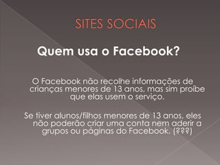 Quem usa o Facebook?

 O Facebook não recolhe informações de
 crianças menores de 13 anos, mas sim proíbe
           que elas usem o serviço.

Se tiver alunos/filhos menores de 13 anos, eles
  não poderão criar uma conta nem aderir a
     grupos ou páginas do Facebook. (???)
 