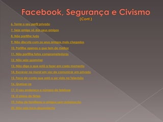 6. Torne o seu perfil privado

7. Seja amigo só dos seus amigos

8. Não partilhe tudo

9. Não discuta com os seus amigos mais chegados

10. Partilhe apenas o que tem de melhor

11. Não partilhe fotos comprometedoras

12. Não seja spammer

13. Não diga o que está a fazer em cada momento

14. Escrever no mural em vez de comunicar em privado

15. Faça de conta que está a ser visto na Televisão

16. Queixar-se

17. O seu endereço e número de telefone

18. O plano de férias

19. Fotos de familiares e amigos sem autorização

20. Não seja face-dependente
 