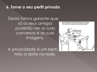 6. Torne o seu perfil privado

 Desta forma garante que
      só os seus amigos
    poderão ver as suas
     conversas e as suas
          imagens.

A privacidade é um bem.
   Não a deite na rede.
 