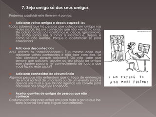 7. Seja amigo só dos seus amigos
Podemos subdividir este item em 4 pontos:

   Adicionar velhos amigos e depois esquecê-los
Todos sabemos que há pessoas que colecionam amigos nas
    redes sociais. Há um conhecido que não vemos há anos.
    Ele adiciona-nos, nós aceitamos e, depois, ignoramo-lo.
    Ou então somos nós a tomar a iniciativa e, depois, é
    como se não existisse. Porque o aceitamos? Só para
    colecionar?

   Adicionar desconhecidos
Aqui entram os “colecionadores”. É a mesma coisa que
    adicionar velhos conhecidos e não falar com eles. Se
    não conhece porque adiciona? Ou não sabe que
    sempre que adiciona alguém ao seu círculo de amigos
    esse alguém passa a ter conhecimento de tudo o que
    você faz na rede social?

   Adicionar conhecidos de circunstância
Algumas pessoas não entendem que a troca de endereços
    de email no final de uma festa ou de um evento social é
    apenas um ritual e que tal não significa um convite para
    adicionar aos amigos no Facebook.

   Aceitar convites de amigos de pessoas que não
    conhece
Costuma convidar para entrar em casa toda a gente que lhe
    bate à porta? No Face é igual. Seja criterioso.
 