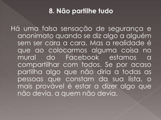 8. Não partilhe tudo

Há uma falsa sensação de segurança e
 anonimato quando se diz algo a alguém
 sem ser cara a cara. Mas a realidade é
 que ao colocarmos alguma coisa no
 mural    do   Facebook     estamos   a
 compartilhar com todos. Se por acaso
 partilha algo que não diria a todas as
 pessoas que constam da sua lista, o
 mais provável é estar a dizer algo que
 não devia, a quem não devia.
 