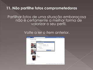 11. Não partilhe fotos comprometedoras

Partilhar fotos de uma situação embaraçosa
      não é certamente a melhor forma de
               valorizar o seu perfil.

         Volte a ler o item anterior.
 
