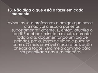13. Não diga o que está a fazer em cada
  momento

Avisou os seus professores e amigos que nesse
          dia não vai à escola por estar,
  supostamente” doente. E, então, atualiza o
   perfil Facebook minuto a minuto, durante
     todo o dia, documentando um dia de
    gelados, praia, jogos de vídeo e pular na
  cama. O mais provável é essa atualização
   chegar a todos. Será meio caminho para
       ser penalizado nas suas relações…
 