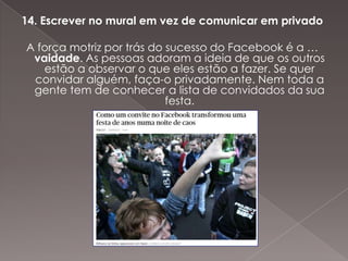 14. Escrever no mural em vez de comunicar em privado

A força motriz por trás do sucesso do Facebook é a …
 vaidade. As pessoas adoram a ideia de que os outros
   estão a observar o que eles estão a fazer. Se quer
 convidar alguém, faça-o privadamente. Nem toda a
 gente tem de conhecer a lista de convidados da sua
                           festa.
 