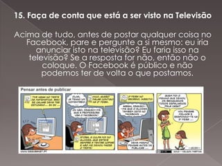 15. Faça de conta que está a ser visto na Televisão

Acima de tudo, antes de postar qualquer coisa no
   Facebook, pare e pergunte a si mesmo: eu iria
      anunciar isto na televisão? Eu faria isso na
    televisão? Se a resposta for não, então não o
        coloque. O Facebook é público e não
        podemos ter de volta o que postamos.
 