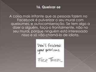 16. Queixar-se

A coisa mais irritante que as pessoas fazem no
     Facebook é pulverizar o seu mural com
 queixumes, e autocomiseração. Se tem algo a
  dizer a alguém, faça-o frontalmente, não no
  seu mural, porque ninguém está interessado
        nisso e só vão chamá-lo de idiota.
 