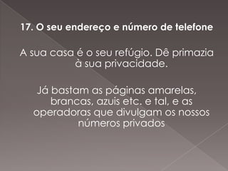 17. O seu endereço e número de telefone

A sua casa é o seu refúgio. Dê primazia
          à sua privacidade.

   Já bastam as páginas amarelas,
      brancas, azuis etc. e tal, e as
  operadoras que divulgam os nossos
           números privados
 