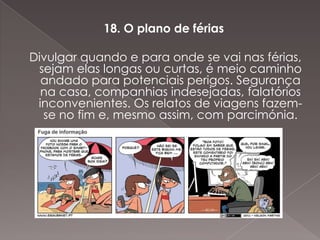 18. O plano de férias

Divulgar quando e para onde se vai nas férias,
 sejam elas longas ou curtas, é meio caminho
  andado para potenciais perigos. Segurança
  na casa, companhias indesejadas, falatórios
 inconvenientes. Os relatos de viagens fazem-
  se no fim e, mesmo assim, com parcimónia.
 