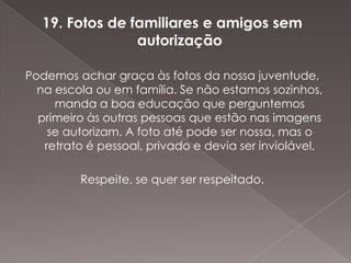 19. Fotos de familiares e amigos sem
                 autorização

Podemos achar graça às fotos da nossa juventude,
  na escola ou em família. Se não estamos sozinhos,
     manda a boa educação que perguntemos
  primeiro às outras pessoas que estão nas imagens
    se autorizam. A foto até pode ser nossa, mas o
   retrato é pessoal, privado e devia ser inviolável.

         Respeite, se quer ser respeitado.
 