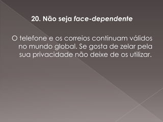 20. Não seja face-dependente

O telefone e os correios continuam válidos
 no mundo global. Se gosta de zelar pela
  sua privacidade não deixe de os utilizar.
 