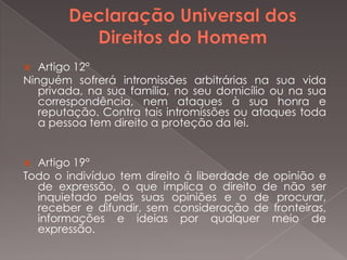   Artigo 12°
Ninguém sofrerá intromissões arbitrárias na sua vida
   privada, na sua família, no seu domicílio ou na sua
   correspondência, nem ataques à sua honra e
   reputação. Contra tais intromissões ou ataques toda
   a pessoa tem direito a proteção da lei.


 Artigo 19°
Todo o indivíduo tem direito à liberdade de opinião e
  de expressão, o que implica o direito de não ser
  inquietado pelas suas opiniões e o de procurar,
  receber e difundir, sem consideração de fronteiras,
  informações e ideias por qualquer meio de
  expressão.
 