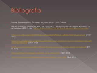    Savater, Fernando (2005). Ética para um jovem. Lisboa : Dom Quixote

   PHILIPS, Linda Fogg, Derek Baird, M.A., & BJ Fogg, Ph.D. . Facebook para Educadores. Acedido a 12
    de dezembro de 2011, em: http://pt.scribd.com/doc/60011224/NOVO-Facebook-para-Professores


   http://www.eidh.pt/apeeidh/PDH/Bullying/Casos%20de%20bullying%20em%20Portugal_JN.pdf [10-01-
    2012]

   http://www.portalbullying.com.pt/index.php?option=com_simplestforum&view=postlist&forumId=1&Ite
    mid=54&limitstart=10 [08-01-2012]

   http://www.professortic.com/2011/08/mais-20-coisas-que-nunca-devemos-postar-no-facebook/ [12-
    01-2012]

   http://osperigosnanet.blogspot.com/2010_12_01_archive.html [10-01-2012]

   http://pt.wikipedia.org/wiki/Bullying#Caracter.C3.ADsticas_dos_bullies [08-01-2012]
 